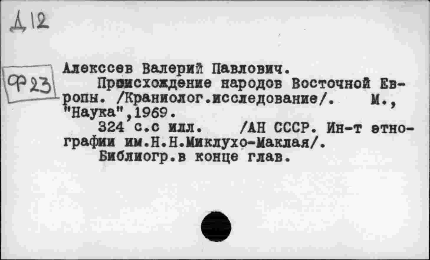 ﻿А12-
Алексеев Валерий Павлович.
Я? 15 Происхождение народов Восточной Ев-ропы. /Краниолог.исследование/.	м..
’’Наука", 1969.
324 с.с илл. /АН СССР. Ин-т етно графин им.Н.Н.Миклухо-Маклая/.
Библиогр.в конце глав.